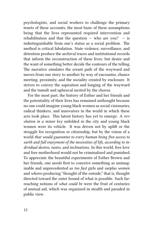 psychologists, and social workers to challenge the primary
tenets of these accounts, the most basic of these assumptions
being that the lives represented required intervention and
rehabilitation and that the question — who are you? — is
indistinguishable from one’s status as a social problem. ‘The
method is critical fabulation. State violence, surveillance, and
detention produce the archival traces and institutional records
that inform the reconstruction of these lives; but desire and
the want of something better decide the contours of the telling,
‘The narrative emulates the errant path of the wayward and
moves from one story to another by way of encounter, chance
meeting, proximity, and the sociality created by enclosure. It
strives to convey the aspiration and longing of the wayward
and the tumult and upheaval incited by the chorus.

For the most part, the history of Esther and her friends and
the potentiality of their lives has remained unthought because
no one could imagine young black women as social visionaries,
radical thinkers, and innovators in the world in which these
acts took place. his latent history has yet to emerge: A rev-
olution in a minor key unfolded in the city and young black
women were its vehicle. It was driven not by uplift or the
struggle for recognition or citizenship, but by the vision of a
world that would guarantee to every human being free access to
earth and full enjoyment of the necessities of life, according to in-
dividual desires, tastes, and inclinations. In this world, free love
and free mothethood would not be criminalized and punished,
To appreciate the beautiful experiments of Esther Brown and
her friends, one needs first to conceive something as unimag-
inable and unprecedented as too fast girls and surplus women
and whores producing “thought of the outside’ that is, thought
directed toward the outer bound of what is possible. Such far-
reaching notions of what could be were the fruit of centuries
of mutual aid, which was organized in stealth and paraded in
public view.

12
